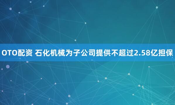 OTO配资 石化机械为子公司提供不超过2.58亿担保